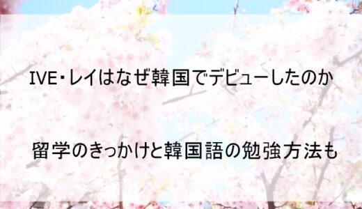 IVEレイはなぜ韓国デビューしたのか理由を解説 留学のきっかけと韓国語検定合格の秘密も