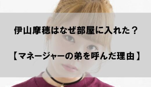 伊山摩穂はなぜ部屋に入れた？【マネージャーの弟を呼んだ理由】