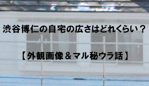 渋谷博仁の自宅は広さどれくらい？【家の外観画像＆マル秘ウラ話】